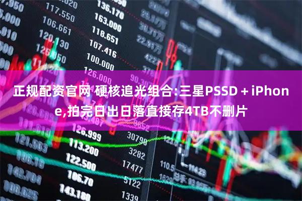正规配资官网 硬核追光组合:三星PSSD＋iPhone,拍完日出日落直接存4TB不删片