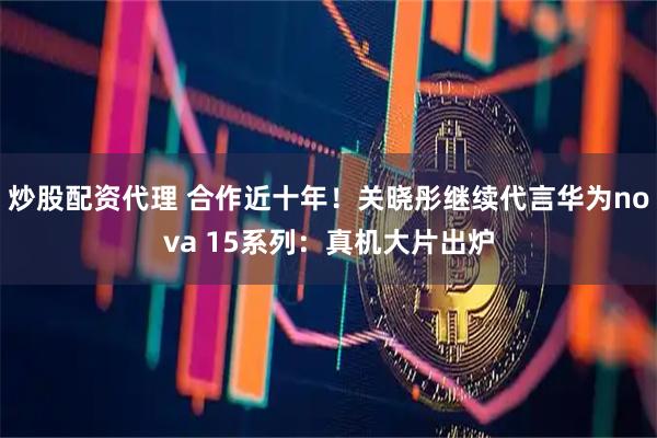 炒股配资代理 合作近十年！关晓彤继续代言华为nova 15系列：真机大片出炉